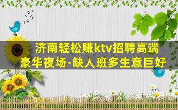 济南轻松赚ktv招聘高端豪华夜场-缺人班多生意巨好